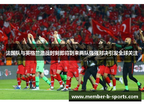 法国队与英格兰激战时刻即将到来两队强强对决引发全球关注